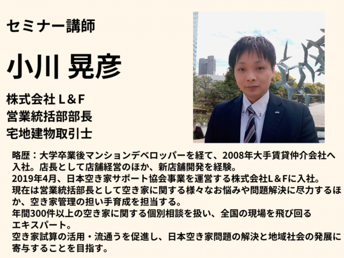 🎙️ 【講師紹介】
小川 晃彦(株式会社L&F 営業統括部部長/宅地建物取引士)
🔸 空き家問題の解決に尽力し、年間300件以上の個別相談を担当するスペシャリスト。