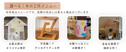 ①お家の形のオリジナル時計
②テンセグリティ工作
③木製ペン立てにお絵描き
④端材を使って工作

※①～④は数量限定です。事前予約をおすすめいたします！